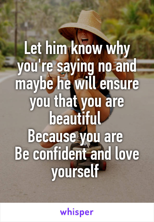 Let him know why you're saying no and maybe he will ensure you that you are beautiful 
Because you are 
Be confident and love yourself 