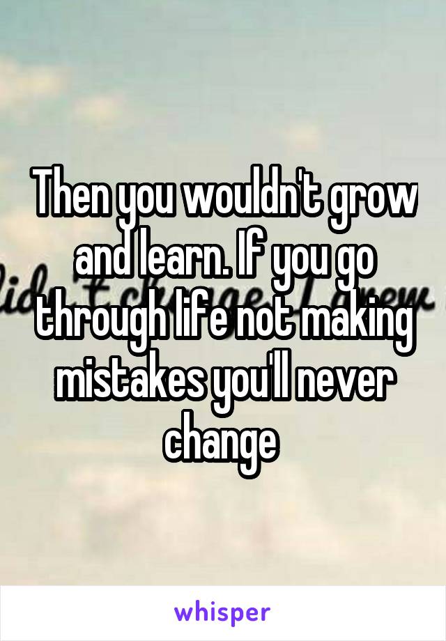 Then you wouldn't grow and learn. If you go through life not making mistakes you'll never change 