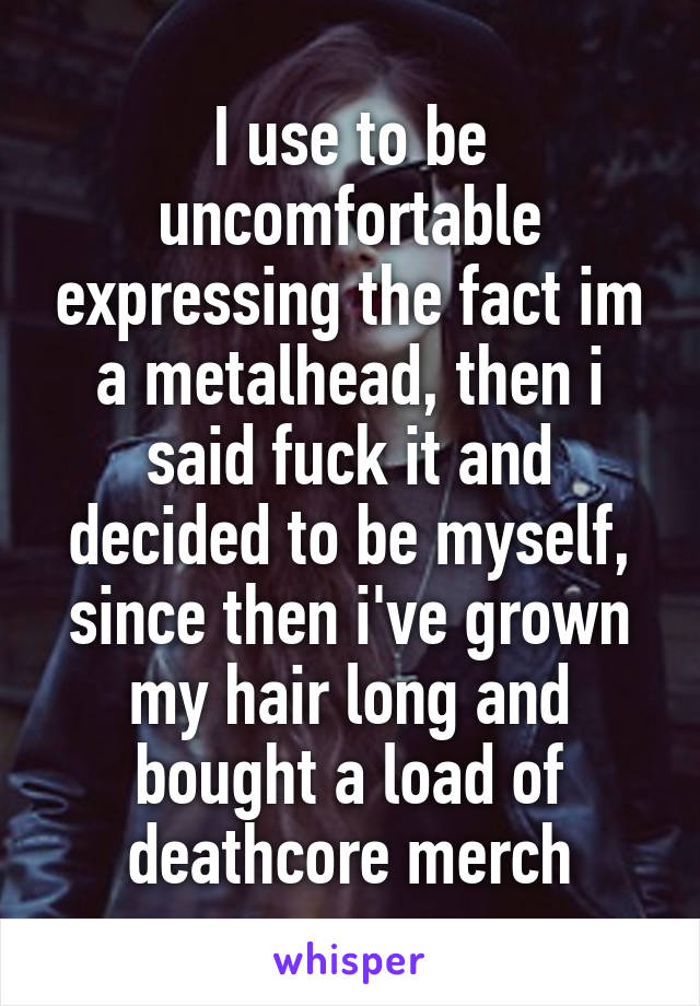 I use to be uncomfortable expressing the fact im a metalhead, then i said fuck it and decided to be myself, since then i've grown my hair long and bought a load of deathcore merch