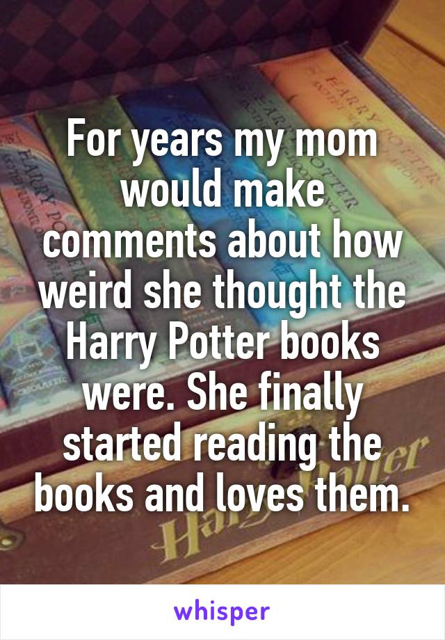 For years my mom would make comments about how weird she thought the Harry Potter books were. She finally started reading the books and loves them.