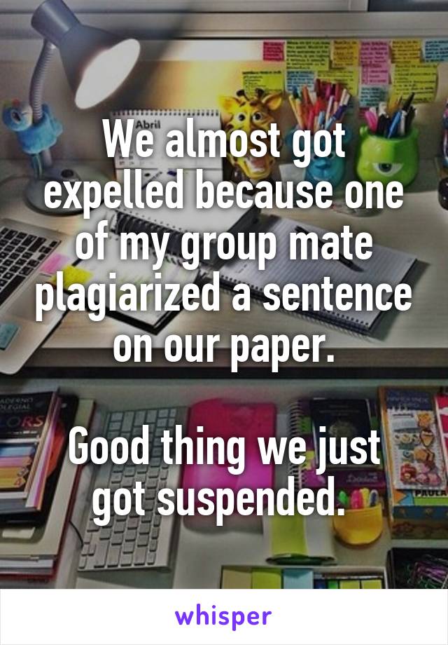 We almost got expelled because one of my group mate plagiarized a sentence on our paper.

Good thing we just got suspended. 