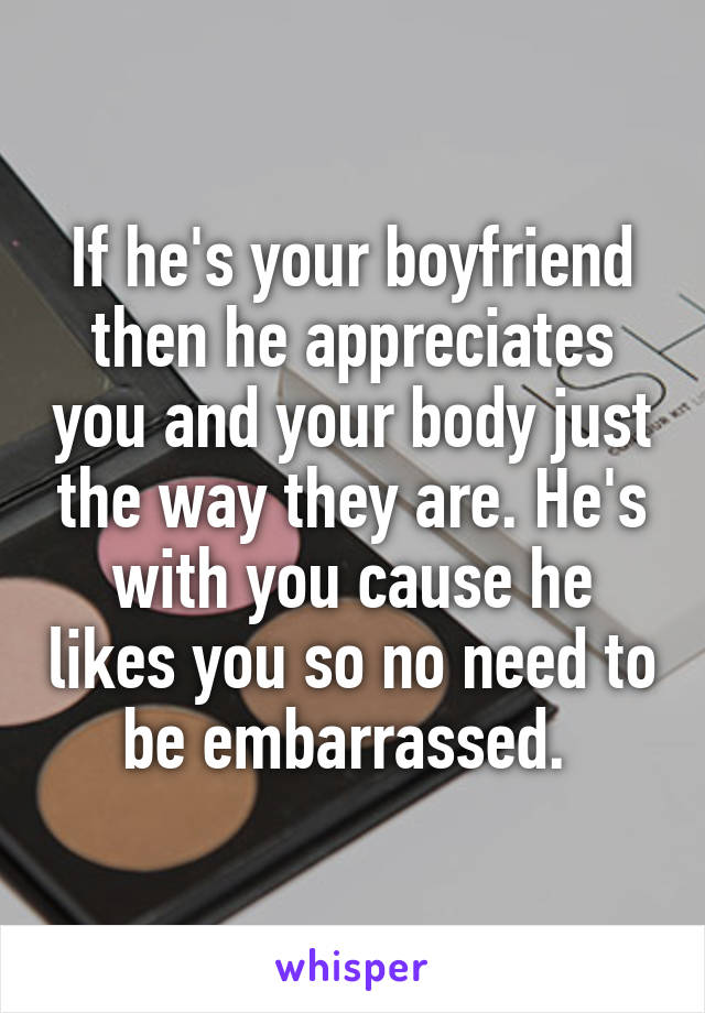 If he's your boyfriend then he appreciates you and your body just the way they are. He's with you cause he likes you so no need to be embarrassed. 