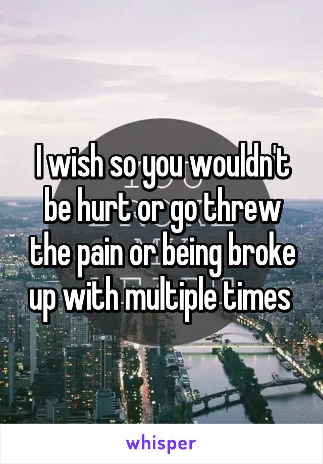 I wish so you wouldn't be hurt or go threw the pain or being broke up with multiple times 