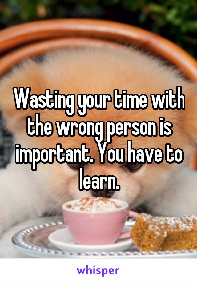 Wasting your time with the wrong person is important. You have to learn.