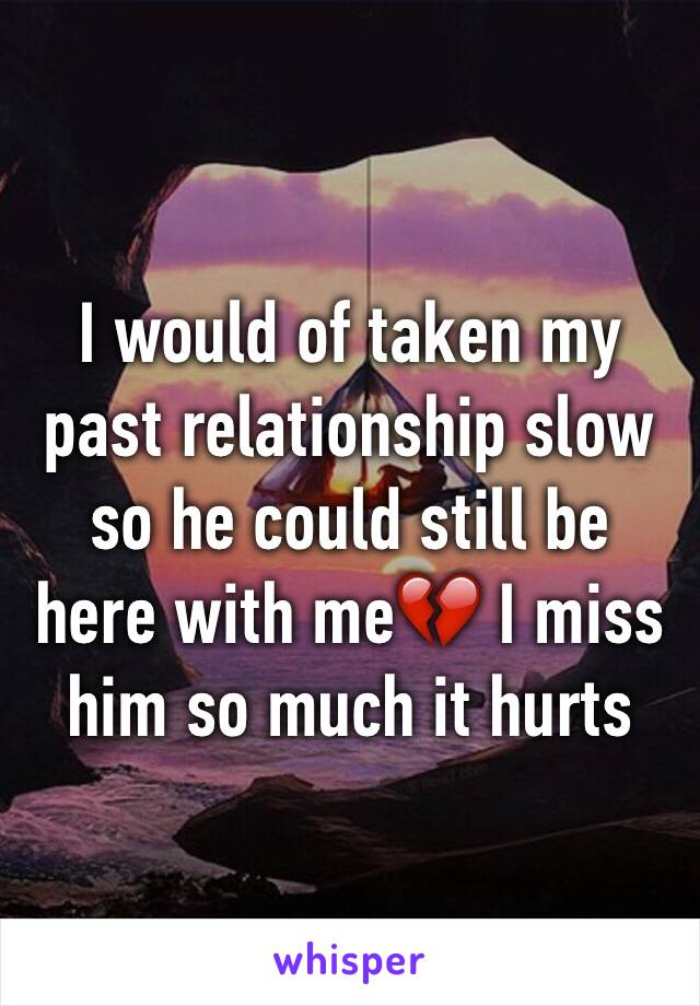 I would of taken my past relationship slow so he could still be here with me💔 I miss him so much it hurts