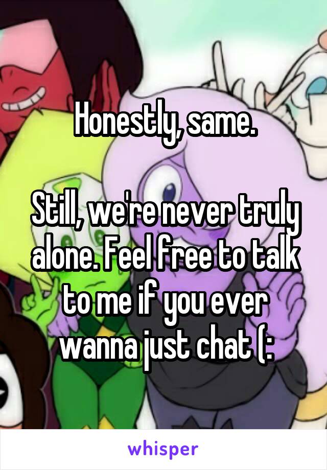 Honestly, same.

Still, we're never truly alone. Feel free to talk to me if you ever wanna just chat (:
