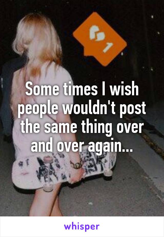 Some times I wish people wouldn't post the same thing over and over again...