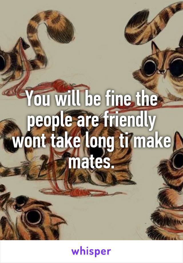 You will be fine the people are friendly wont take long ti make mates.