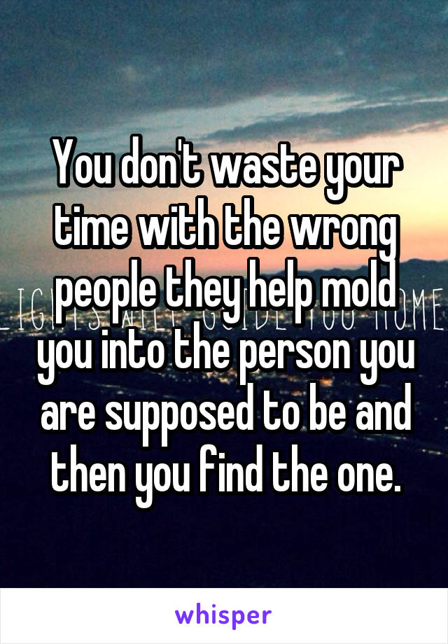 You don't waste your time with the wrong people they help mold you into the person you are supposed to be and then you find the one.