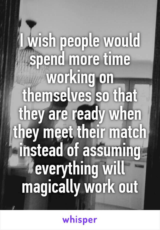 I wish people would spend more time working on themselves so that they are ready when they meet their match instead of assuming everything will magically work out