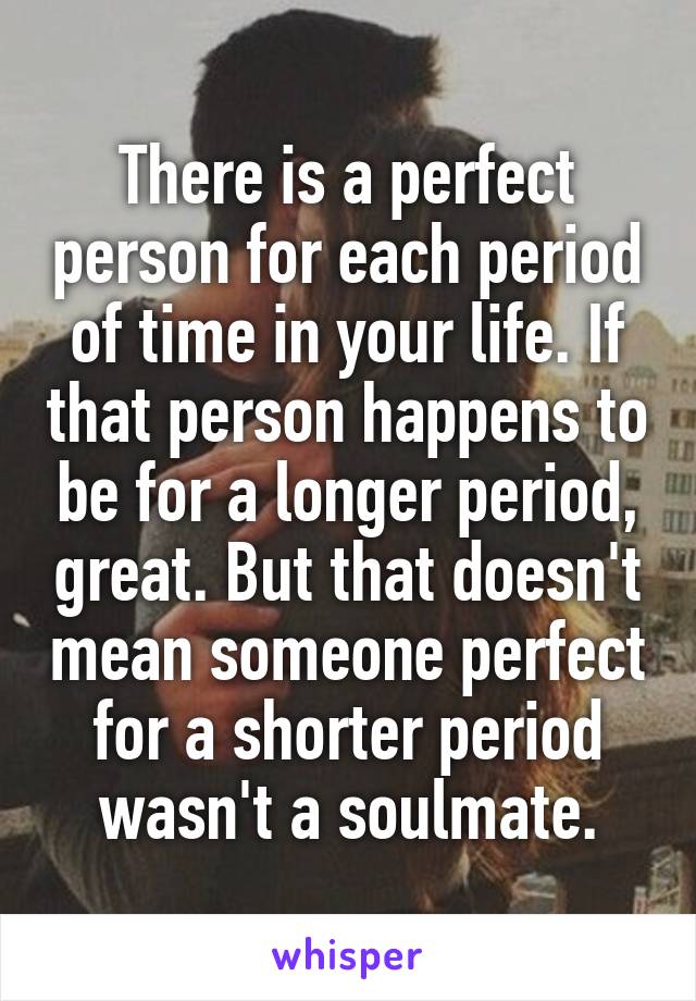 There is a perfect person for each period of time in your life. If that person happens to be for a longer period, great. But that doesn't mean someone perfect for a shorter period wasn't a soulmate.