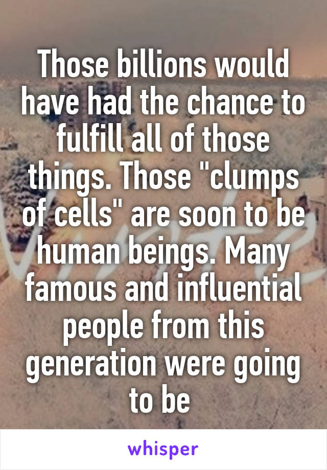 Those billions would have had the chance to fulfill all of those things. Those "clumps of cells" are soon to be human beings. Many famous and influential people from this generation were going to be 