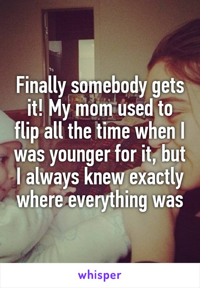 Finally somebody gets it! My mom used to flip all the time when I was younger for it, but I always knew exactly where everything was