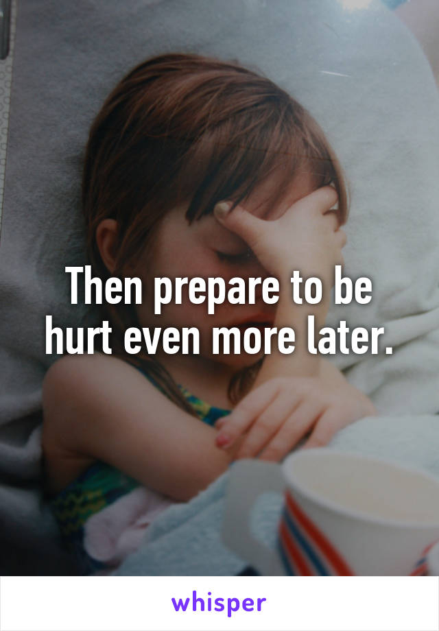 Then prepare to be hurt even more later.