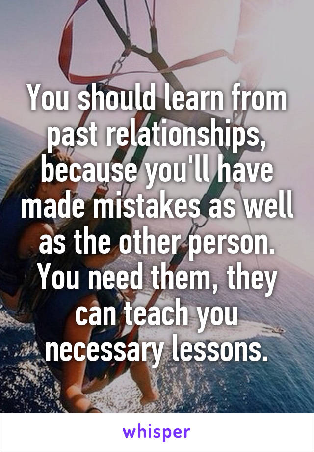 You should learn from past relationships, because you'll have made mistakes as well as the other person. You need them, they can teach you necessary lessons.