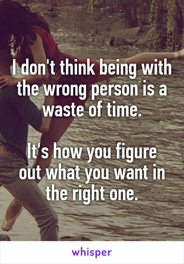 I don't think being with the wrong person is a waste of time.

It's how you figure out what you want in the right one.