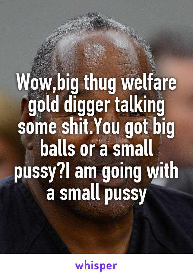 Wow,big thug welfare gold digger talking some shit.You got big balls or a small pussy?I am going with a small pussy