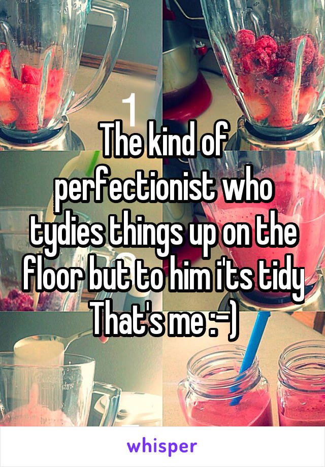 The kind of perfectionist who tydies things up on the floor but to him i'ts tidy
That's me :-)