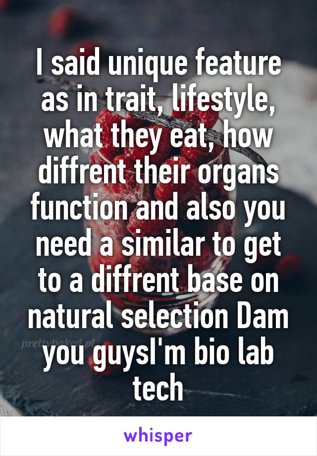 I said unique feature as in trait, lifestyle, what they eat, how diffrent their organs function and also you need a similar to get to a diffrent base on natural selection Dam you guysI'm bio lab tech