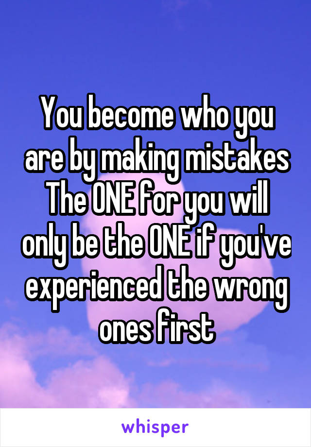 You become who you are by making mistakes
The ONE for you will only be the ONE if you've experienced the wrong ones first