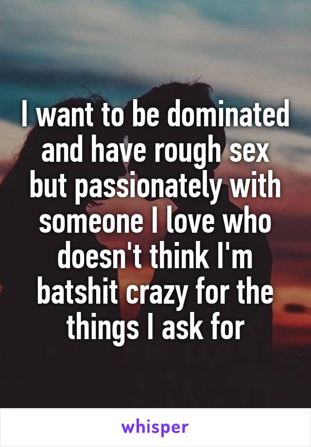 I want to be dominated and have rough sex but passionately with someone I love who doesn't think I'm batshit crazy for the things I ask for