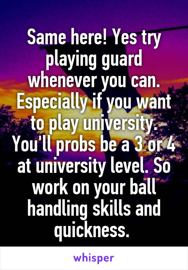 Same here! Yes try playing guard whenever you can. Especially if you want to play university. You'll probs be a 3 or 4 at university level. So work on your ball handling skills and quickness. 