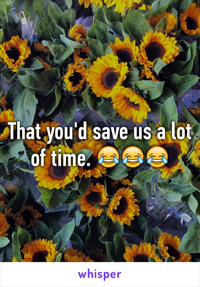 That you'd save us a lot of time. 😂😂😂