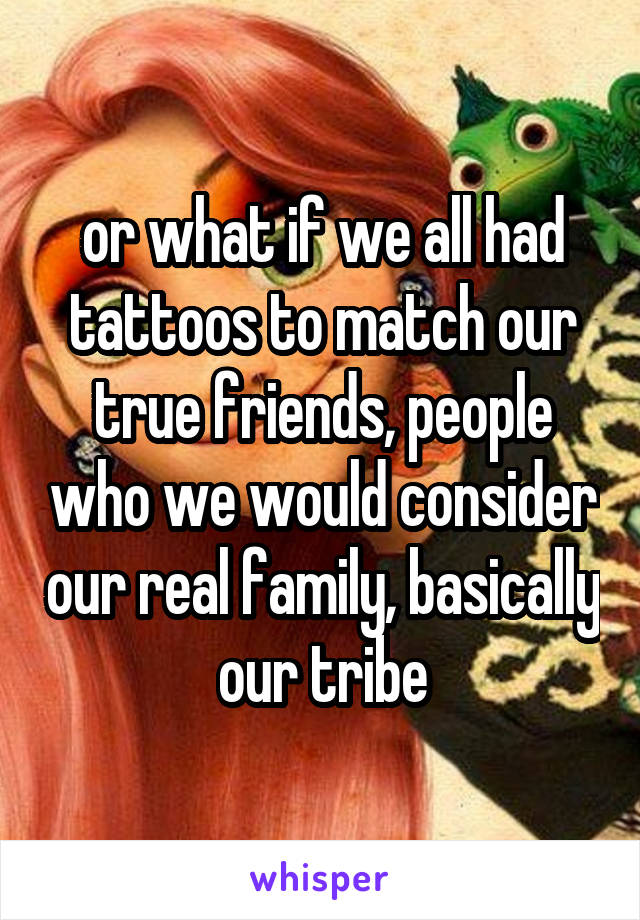 or what if we all had tattoos to match our true friends, people who we would consider our real family, basically our tribe