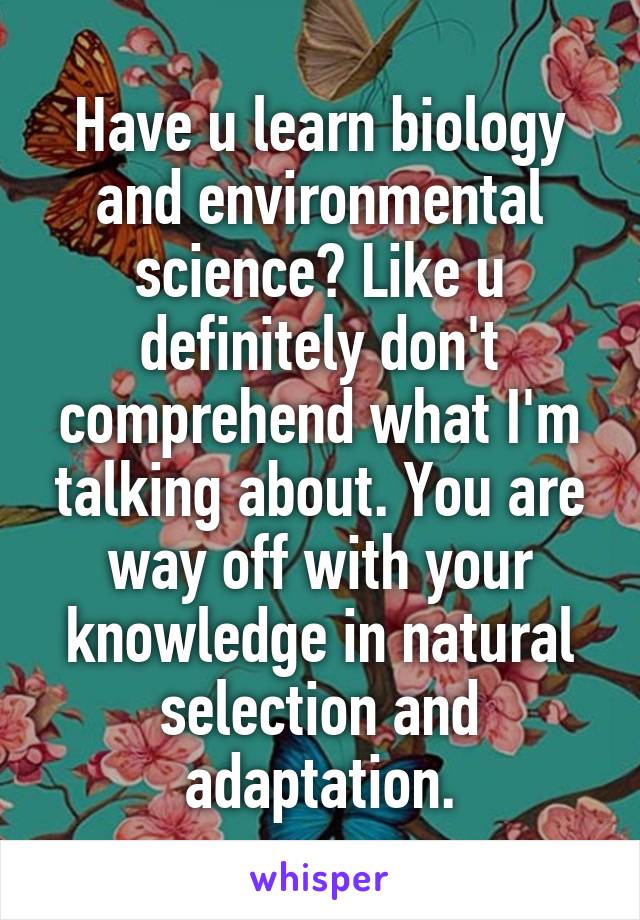 Have u learn biology and environmental science? Like u definitely don't comprehend what I'm talking about. You are way off with your knowledge in natural selection and adaptation.