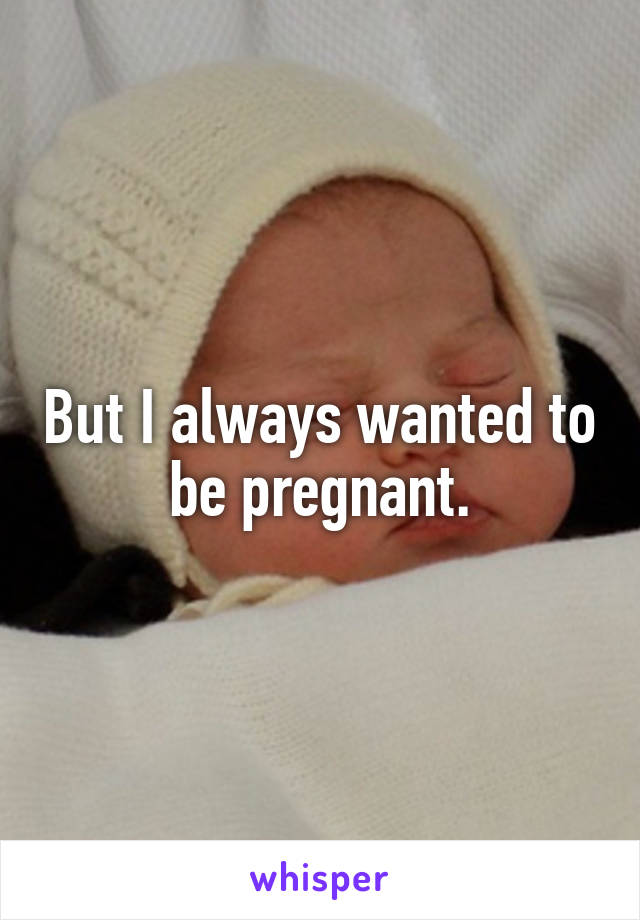 But I always wanted to be pregnant.