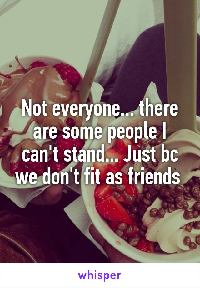 Not everyone... there are some people I can't stand... Just bc we don't fit as friends 