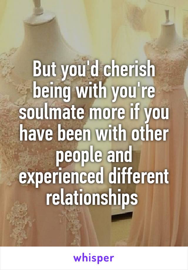 But you'd cherish being with you're soulmate more if you have been with other people and experienced different relationships 