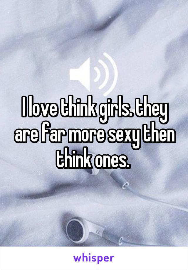 I love think girls. they are far more sexy then think ones. 