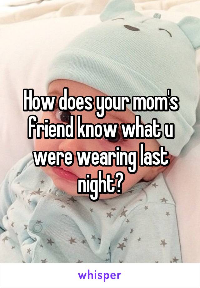 How does your mom's friend know what u were wearing last night?