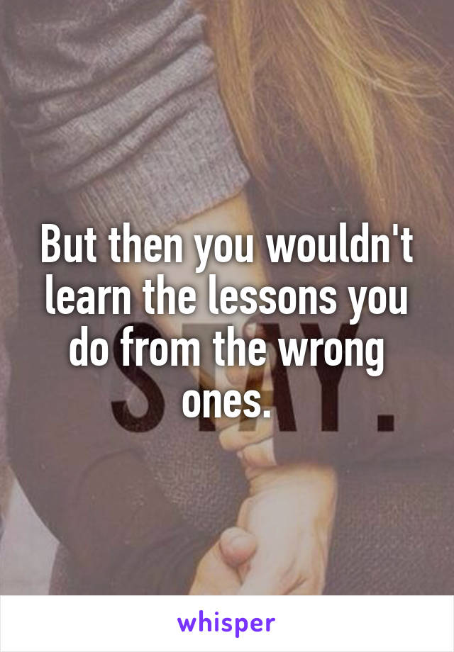 But then you wouldn't learn the lessons you do from the wrong ones.