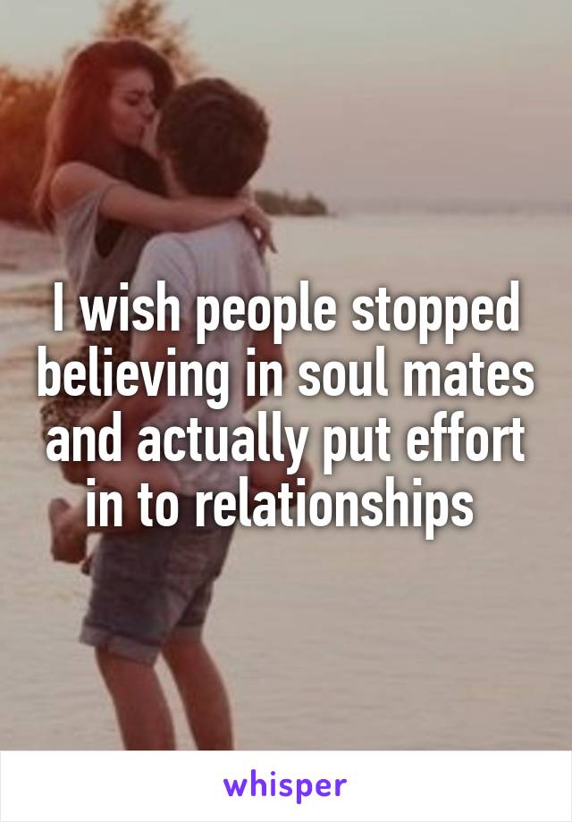 I wish people stopped believing in soul mates and actually put effort in to relationships 