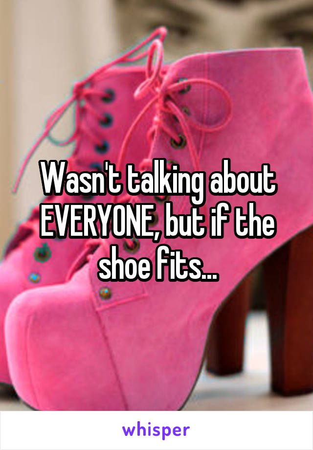 Wasn't talking about EVERYONE, but if the shoe fits...