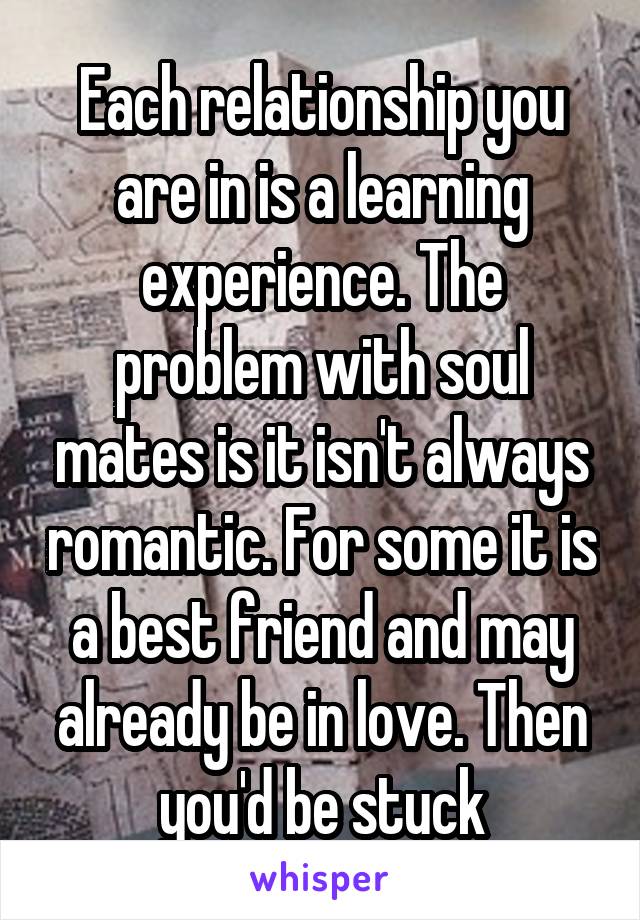 Each relationship you are in is a learning experience. The problem with soul mates is it isn't always romantic. For some it is a best friend and may already be in love. Then you'd be stuck