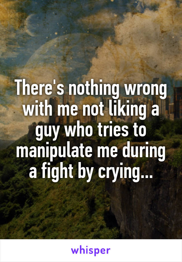 There's nothing wrong with me not liking a guy who tries to manipulate me during a fight by crying...