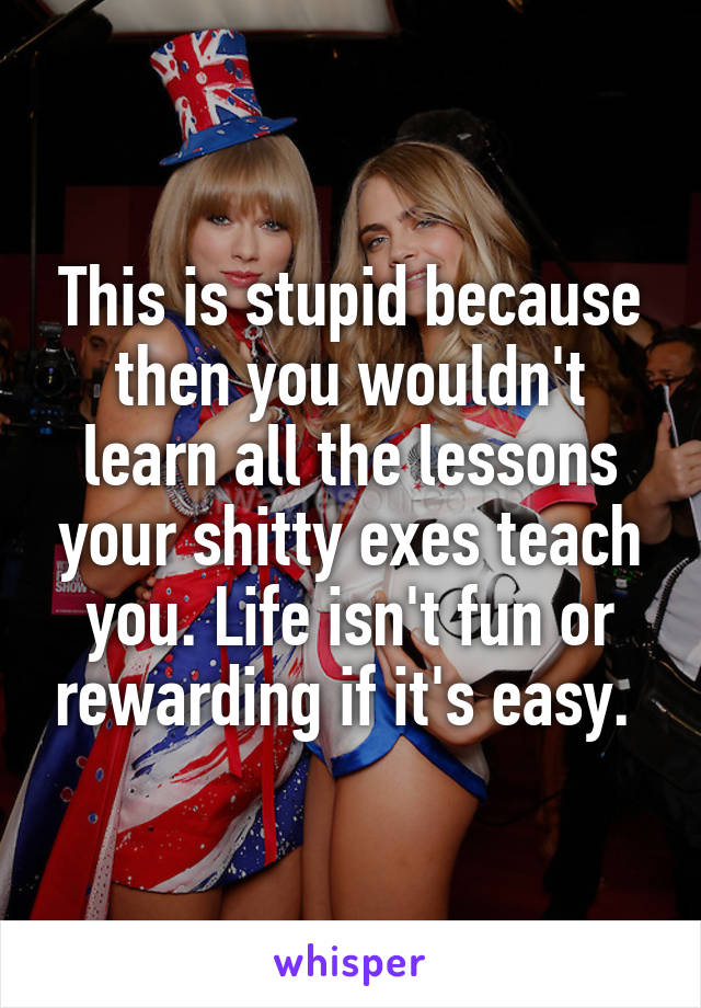 This is stupid because then you wouldn't learn all the lessons your shitty exes teach you. Life isn't fun or rewarding if it's easy. 