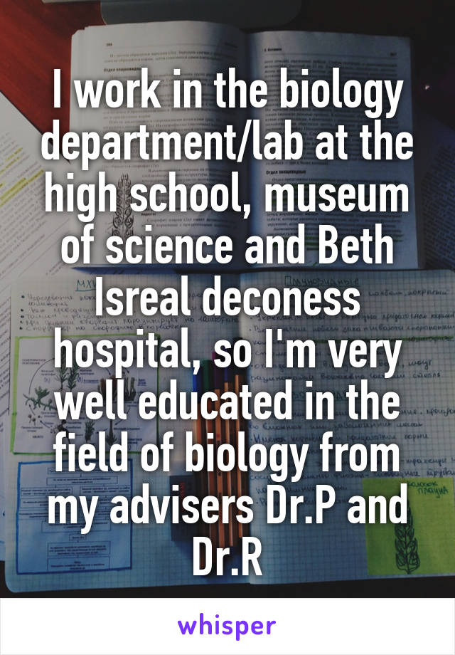 I work in the biology department/lab at the high school, museum of science and Beth Isreal deconess hospital, so I'm very well educated in the field of biology from my advisers Dr.P and Dr.R