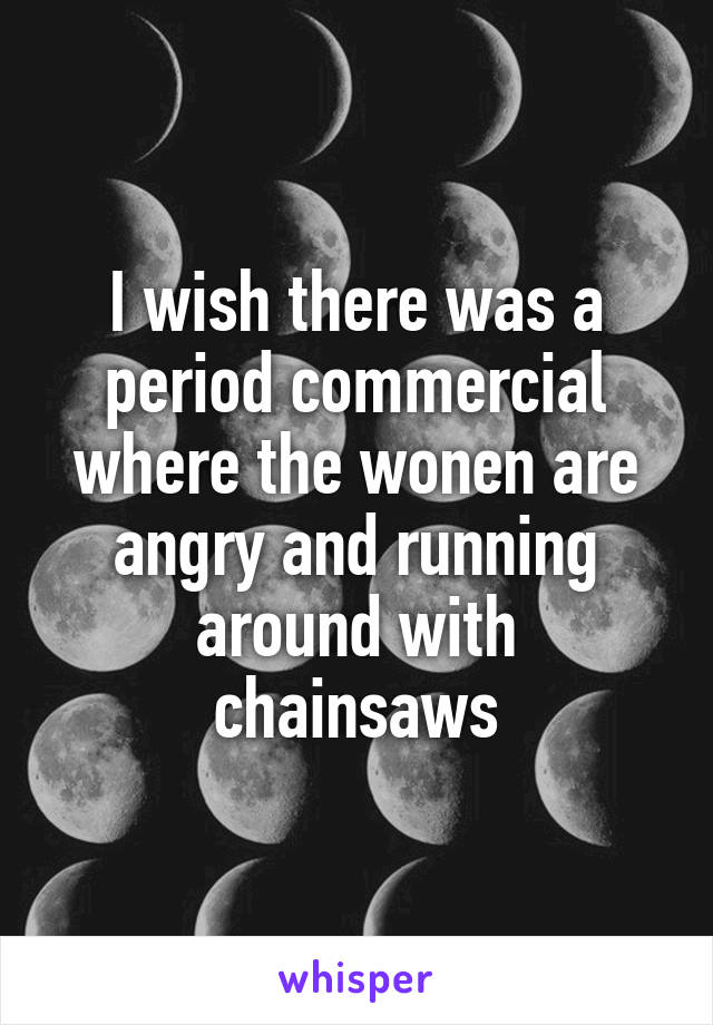 I wish there was a period commercial where the wonen are angry and running around with chainsaws
