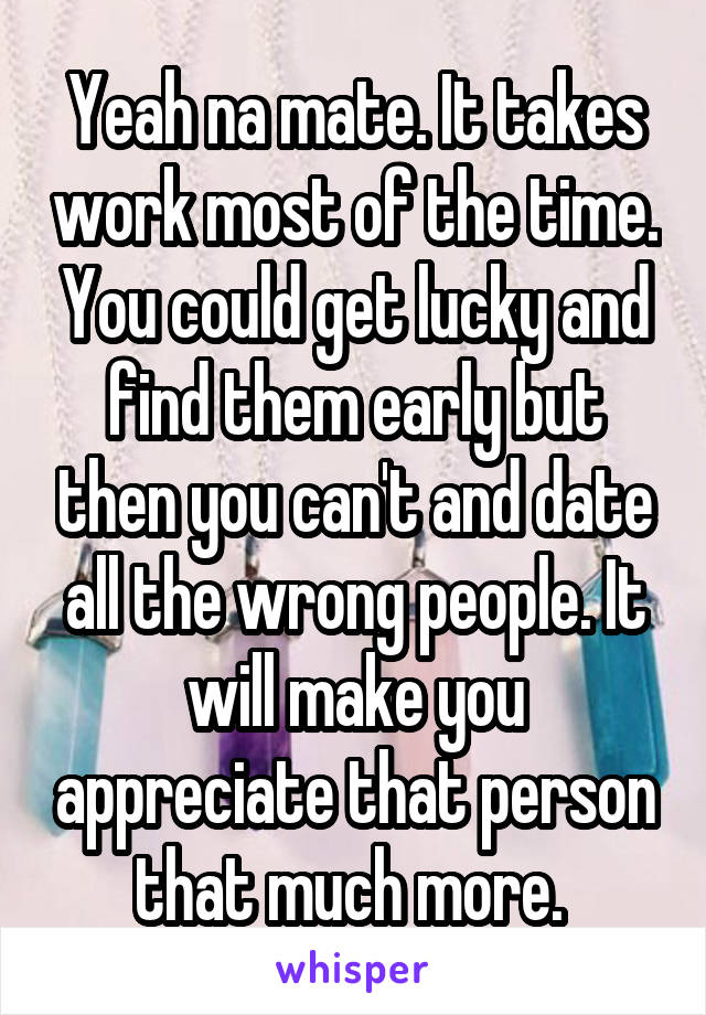 Yeah na mate. It takes work most of the time. You could get lucky and find them early but then you can't and date all the wrong people. It will make you appreciate that person that much more. 