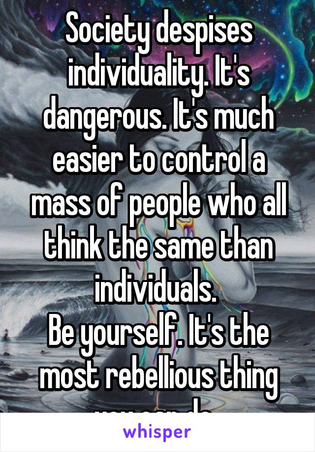 Society despises individuality. It's dangerous. It's much easier to control a mass of people who all think the same than individuals. 
Be yourself. It's the most rebellious thing you can do. 