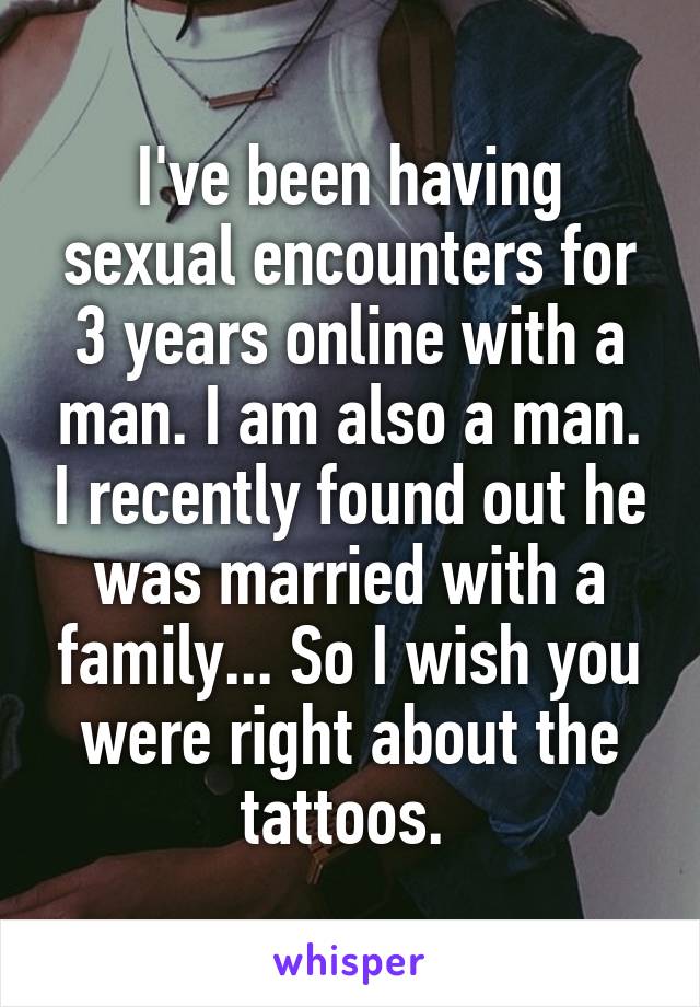 I've been having sexual encounters for 3 years online with a man. I am also a man. I recently found out he was married with a family... So I wish you were right about the tattoos. 