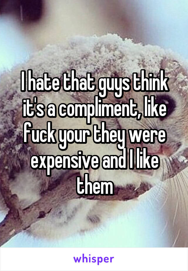I hate that guys think it's a compliment, like fuck your they were expensive and I like them