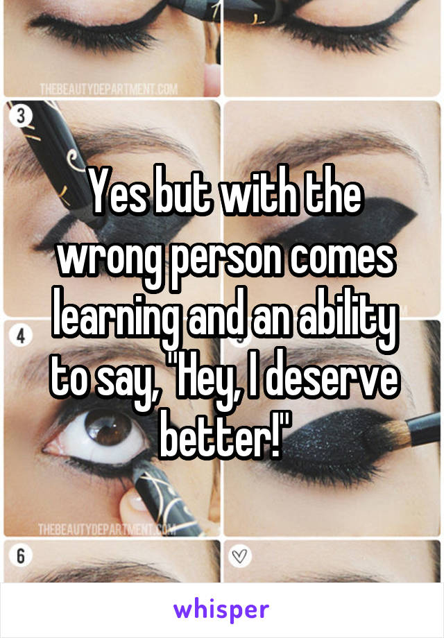 Yes but with the wrong person comes learning and an ability to say, "Hey, I deserve better!"