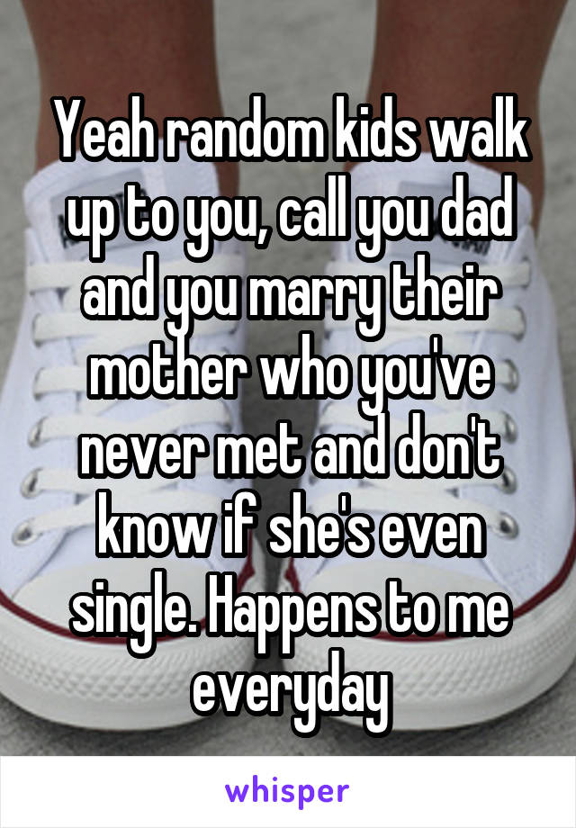 Yeah random kids walk up to you, call you dad and you marry their mother who you've never met and don't know if she's even single. Happens to me everyday