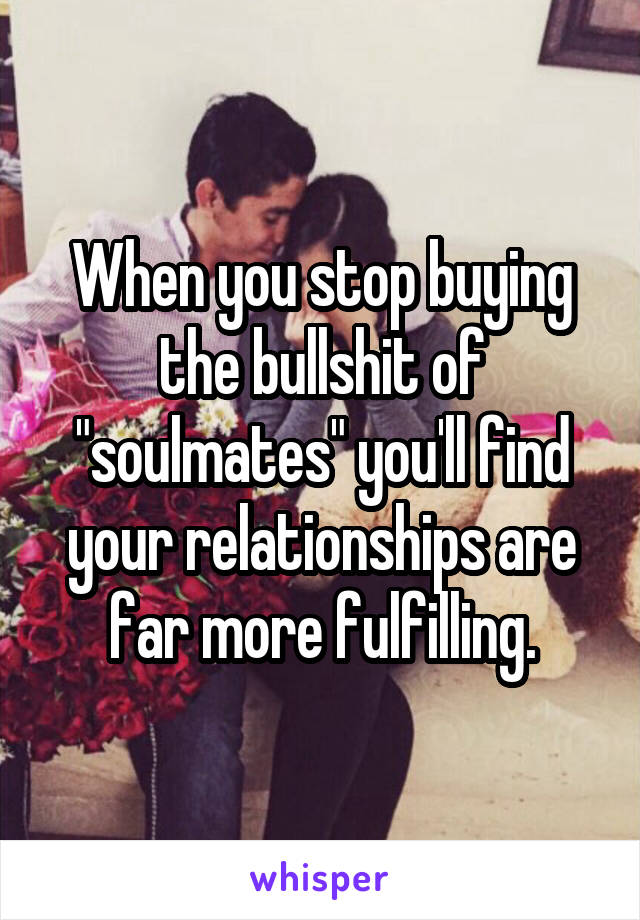 When you stop buying the bullshit of "soulmates" you'll find your relationships are far more fulfilling.