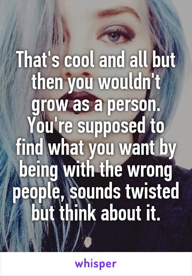 That's cool and all but then you wouldn't grow as a person. You're supposed to find what you want by being with the wrong people, sounds twisted but think about it.